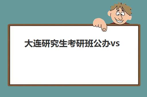 大连研究生考研班公办vs民办服务对比：五大关键维度助你做出明智选择