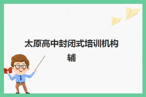 太原高中封闭式培训机构辅导机构哪家强些？2025年最新TOP10权威排名、各校特色解析与科学择校全攻略