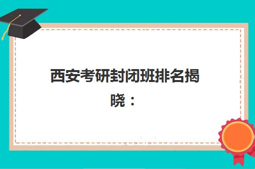 西安考研封闭班排名揭晓：2025年五大公共课全程班实力对比与选择策略