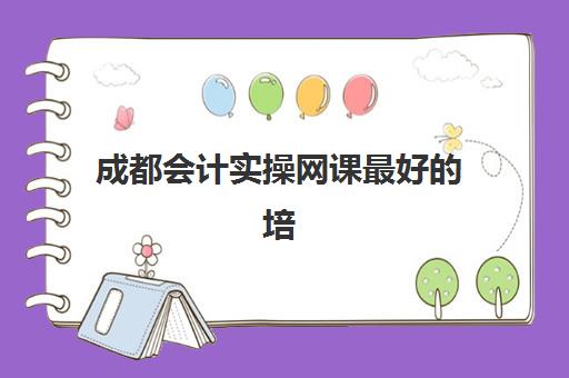 成都会计实操网课最好的培训机构排名如何查询？2025年成都地区最新权威榜单与科学选择全攻略