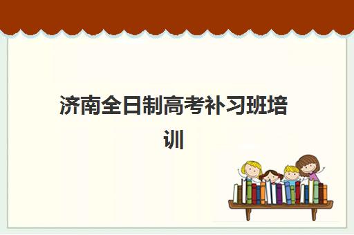 济南全日制高考补习班培训基地有哪些地方，封闭式集训机构地址与择校全指南