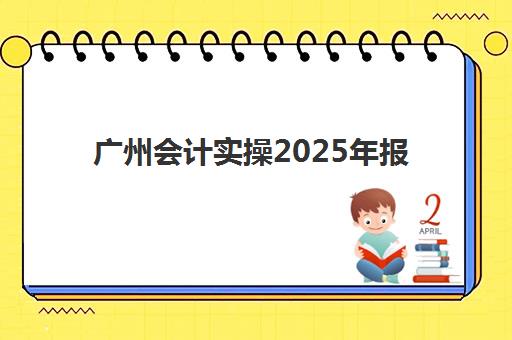 广州会计实操2025年报名情况如何查询？最新时间表、报名步骤与机构选择全指南