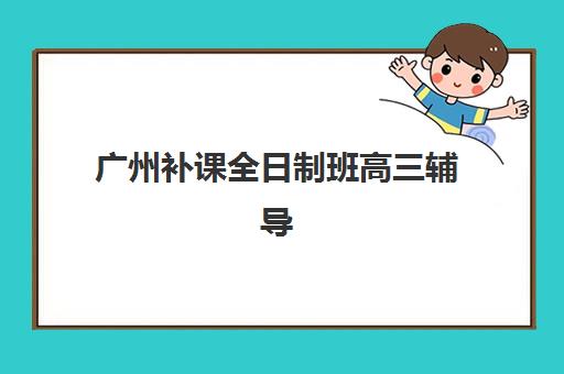 广州补课全日制班高三辅导班有哪些机构可以报？2025年最新Top10权威榜单、择校标准与报名全攻略全解析