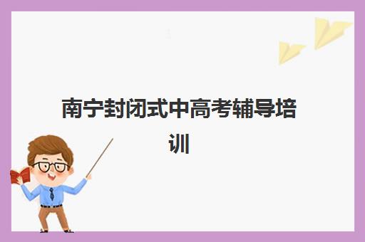 南宁封闭式中高考辅导培训班最好辅导学校是哪个？2025年最新权威排名、各校特色对比与科学择校全攻略