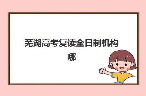 芜湖高考复读全日制机构哪家好？2025年实力排名与择校指南