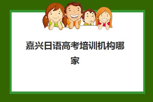 嘉兴日语高考培训机构哪家强？2025年五大机构特色解析与择校指南