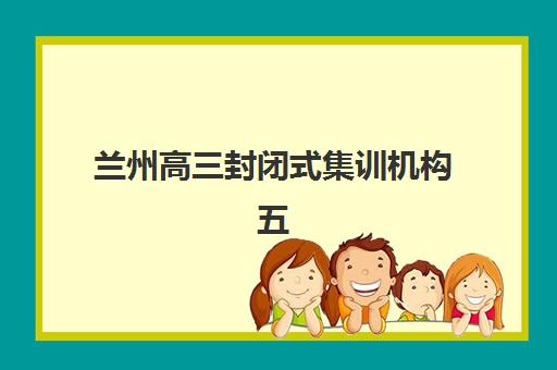 兰州高三封闭式集训机构五大特色机构多维评估如何做？2025年权威排名、对比标准与择校全攻略
