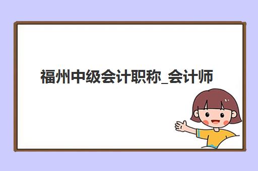 福州中级会计职称_会计师培训课程辅导机构有哪些地方好？2025年最新十佳排名、师资对比与择校全攻略