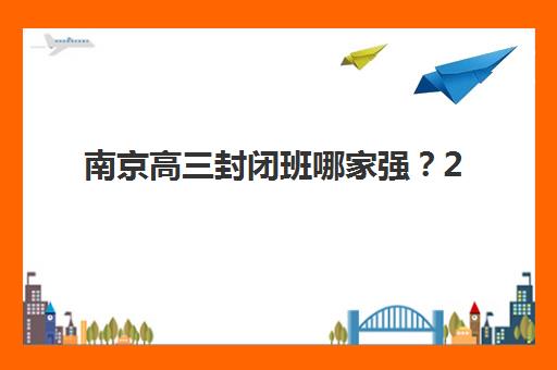 南京高三封闭班哪家强？2025年十大机构实力排名与择校指南