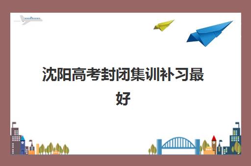 沈阳高考封闭集训补习最好辅导学校是哪个？学大、金榜、新华英三大机构管理模式与课程特色对比