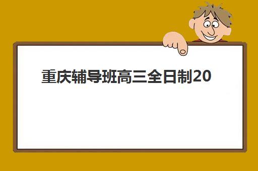 重庆辅导班高三全日制2025年时间是多少？最新课程安排、报名节点与择校指南全解析