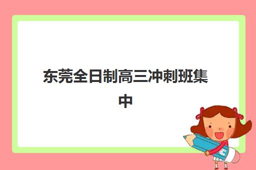 东莞全日制高三冲刺班集中训练营怎么样啊？2025年真实效果测评、学员反馈与择校指南全解析