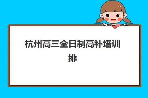杭州高三全日制高补培训排名第一的学校有哪些？2025年最新权威榜单、各校特色解析与科学择校全攻略指南