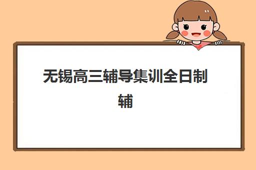 无锡高三辅导集训全日制辅导班有哪些学校招生？2025年十大机构特色解析与择校指南