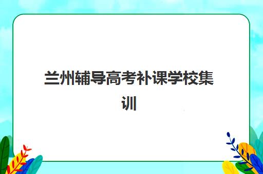 兰州辅导高考补课学校集训班哪个好一点？2025年最新权威排名与高性价比择校全指南