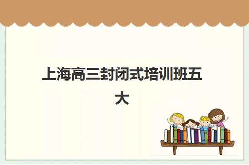 上海高三封闭式培训班五大机构服务白皮书如何解读？2025年最新排名、各校特色与科学择校指南