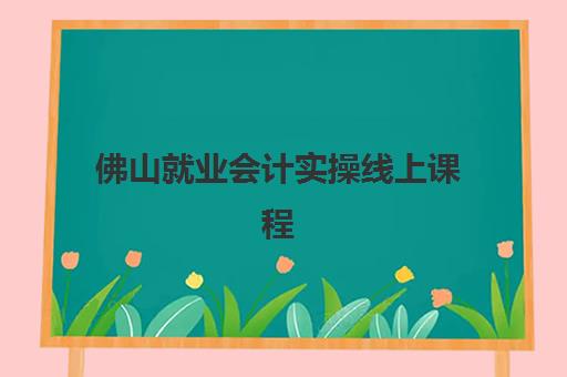 佛山就业会计实操线上课程最好的培训机构排名如何查询？2023年十大机构实力对比与择校指南