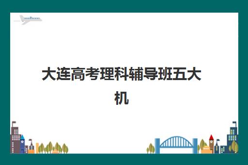 大连高考理科辅导班五大机构用户推荐榜如何查询？2025年最新榜单解读、择校指南与成功案例全解析