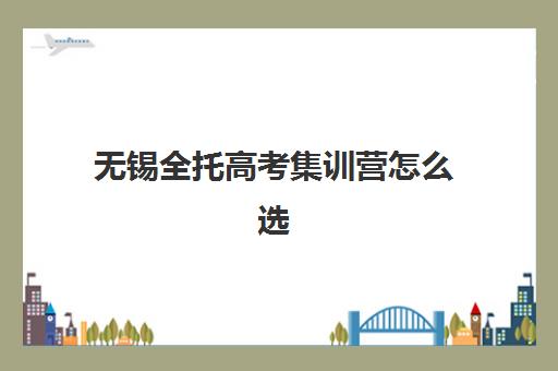 无锡全托高考集训营怎么选？2025年最新口碑排名与择校避坑指南