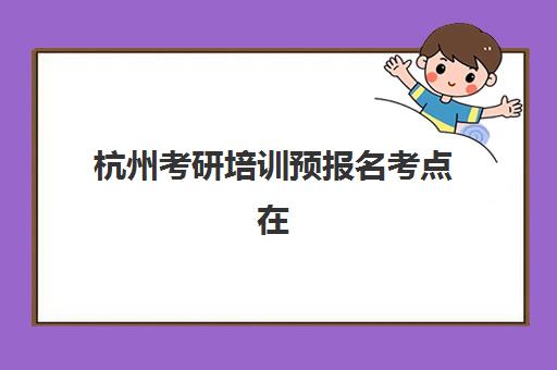 杭州考研培训预报名考点在哪查？2025年最新查询方法、考点分布与选择全攻略