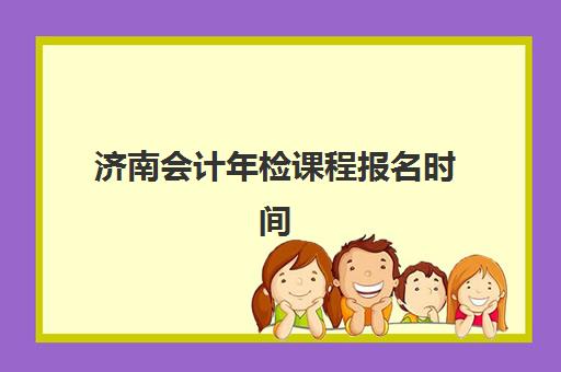 济南会计年检课程报名时间及流程如何安排？2025年最新时间表、报名步骤与全程指南解析