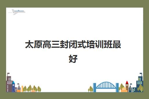 太原高三封闭式培训班最好辅导学校有哪些？2025年最新权威排名、择校指南与成功案例全解析