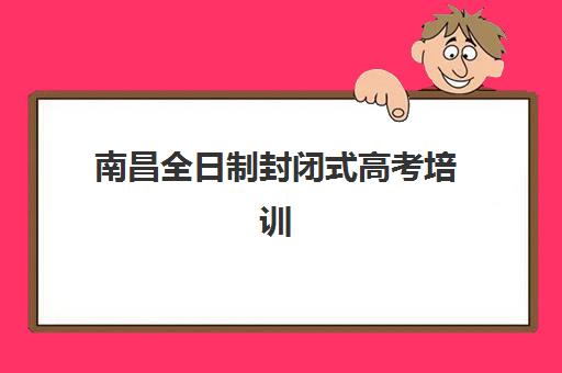 南昌全日制封闭式高考培训班培训学校排名榜前十名如何选？2025年最新机构实力对比、择校指南与避坑全攻略