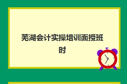 芜湖会计实操培训面授班时间2025年具体时间如何安排？最新课程表、各阶段开班时间与学习规划全指南