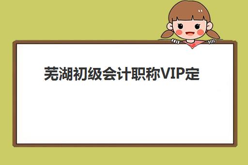 芜湖初级会计职称VIP定制课程辅导机构排名榜最新发布？2025年权威榜单与个性化选择全攻略