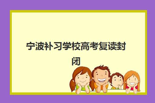 宁波补习学校高考复读封闭式集训营有哪些机构，2025年最新排名与择校全攻略