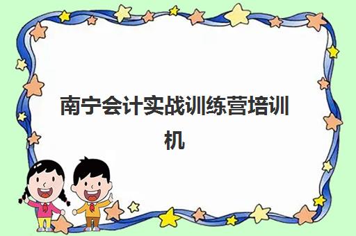 南宁会计实战训练营培训机构有哪些地方如何选择？2025年最新分布、各校特色与报名指南