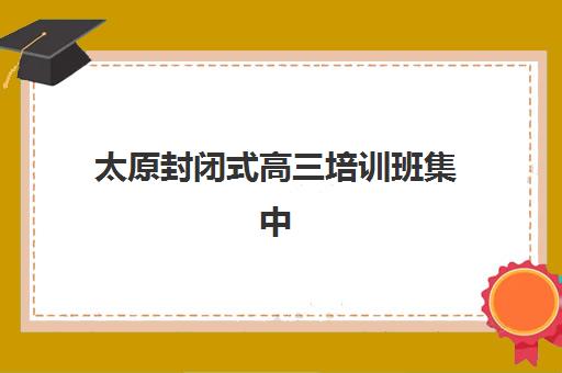 太原封闭式高三培训班集中训练营有哪些好选择？2025年最新排名前十、地址详情与科学择校全攻略