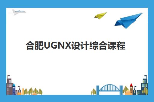 合肥UGNX设计综合课程辅导机构排名榜最新如何查询？2025年十大权威机构排名、课程对比与择校全攻略