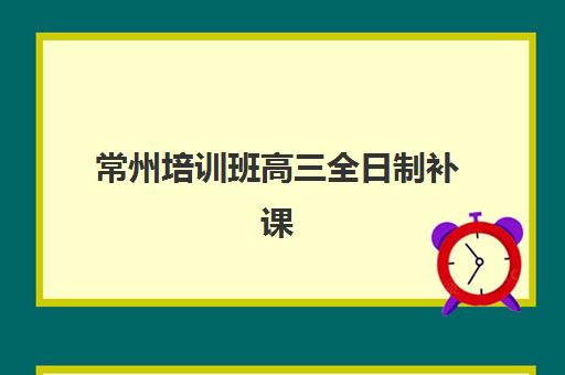 常州培训班高三全日制补课辅导机构哪家强些？2025年最新权威TOP5榜单、各校特色深度解析与科学择校指南