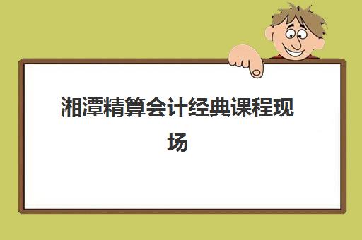 湘潭精算会计经典课程现场确认需要什么材料？2025年最新材料清单、准备流程与常见问题全解析