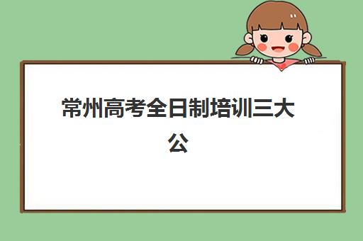 常州高考全日制培训三大公办机构特色对比：2025年最新排名、课程优势与择校指南