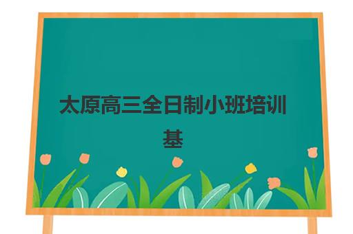 太原高三全日制小班培训基地有哪些地方？2025年最新排名、校区分布与择校全指南