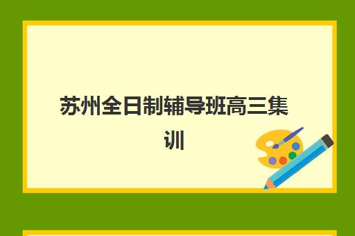 苏州全日制辅导班高三集训班哪个好一点？2025年最新排名、各校特色与择校全指南