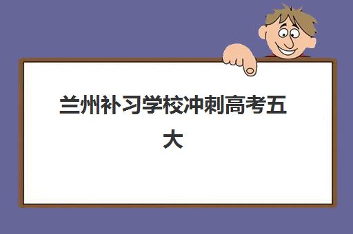 兰州补习学校冲刺高考五大机构服务案例集如何选择？2025年真实案例、特色解析与择校指南