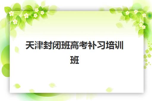 天津封闭班高考补习培训班哪家好多少钱？2025年最新十大机构排名与费用全解析