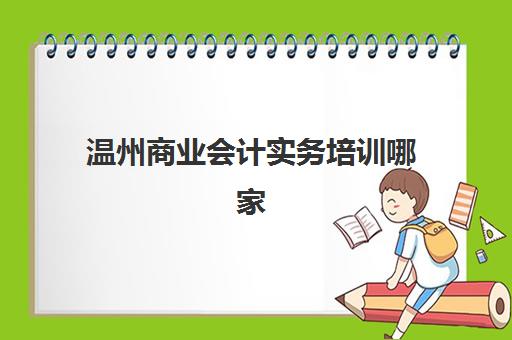 温州商业会计实务培训哪家靠谱？2025年机构服务透明度全方位评估指南