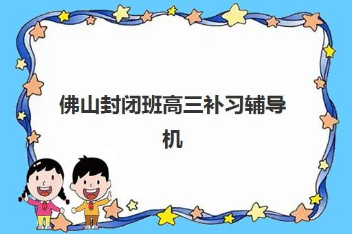 佛山封闭班高三补习辅导机构排行榜最新如何查询？2025年权威Top5榜单、择校指南与备考全攻略