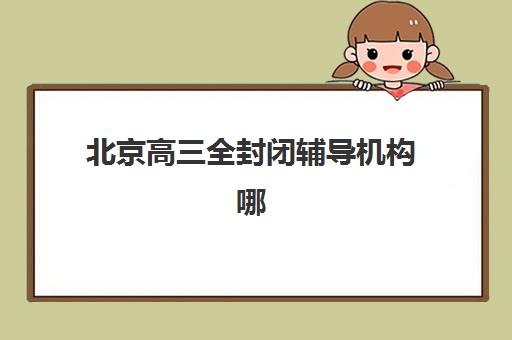 北京高三全封闭辅导机构哪家强？2025年十大实力机构排名与择校指南