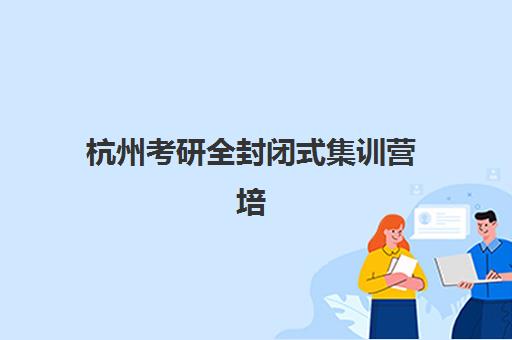 杭州考研全封闭式集训营培训机构哪个比较好？2025年最新排名前十榜单与择校全攻略