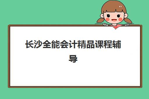 长沙全能会计精品课程辅导机构排名榜前十强有哪些？2025年最新权威榜单、择校指南与课程特色全解析