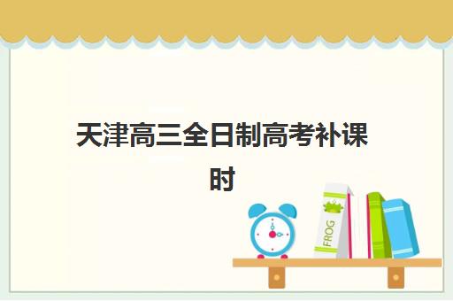 天津高三全日制高考补课时间2025年具体时间如何科学规划？最新时间表、查询技巧与备考策略全解析
