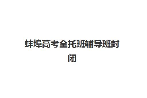 蚌埠高考全托班辅导班封闭式集训营有哪些？2025年最新机构清单、各校特色对比与科学择校全攻略