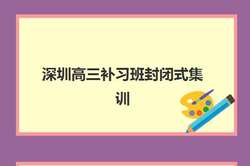 深圳高三补习班封闭式集训营哪家口碑好？2025年最新权威排名榜单与科学择校全指南