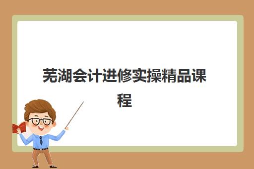 芜湖会计进修实操精品课程预报名费用多少钱啊？2025年最新收费标准、价格构成解析与报名指南