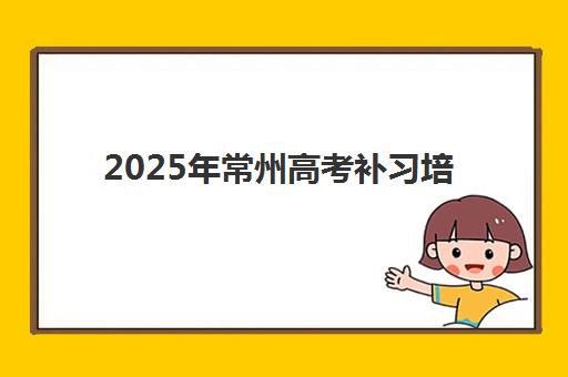 2025年常州高考补习培训全日制时间公布如何安排？最新官方日程、各机构课程表与科学择校全指南